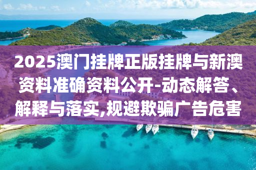 2025澳門掛牌正版掛牌與新澳資料準確資料公開-動態(tài)解答、解釋與落實,規(guī)避欺騙廣告危害