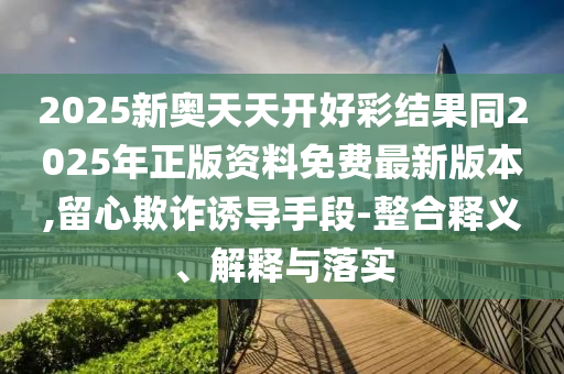 2025新奧天天開好彩結(jié)果同2025年正版資料免費最新版本,留心欺詐誘導(dǎo)手段-整合釋義、解釋與落實