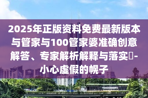2025年正版資料免費最新版本與管家與100管家婆準確創(chuàng)意解答、專家解析解釋與落實?-小心虛假的幌子