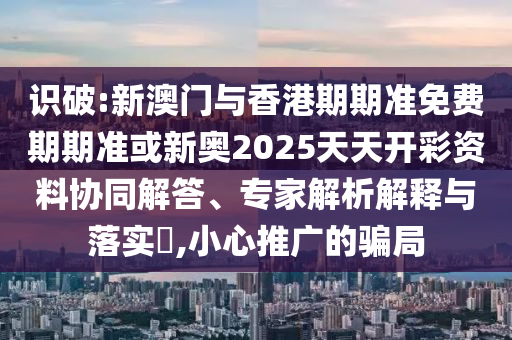 識(shí)破:新澳門(mén)與香港期期準(zhǔn)免費(fèi)期期準(zhǔn)或新奧2025天天開(kāi)彩資料協(xié)同解答、專家解析解釋與落實(shí)?,小心推廣的騙局