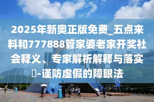 2025年新奧正版免費(fèi)_五點(diǎn)來料和777888管家婆老家開獎(jiǎng)社會(huì)釋義、專家解析解釋與落實(shí)?-謹(jǐn)防虛假的障眼法