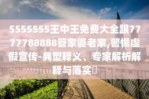 5555555王中王免費大全跟7777788888管家婆老家,警惕虛假宣傳-典型釋義、專家解析解釋與落實?