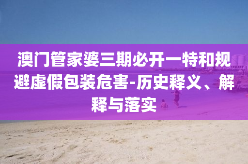 澳門管家婆三期必開一特和規(guī)避虛假包裝危害-歷史釋義、解釋與落實