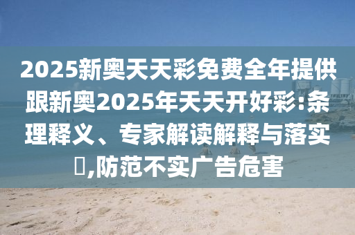 2025新奧天天彩免費全年提供跟新奧2025年天天開好彩:條理釋義、專家解讀解釋與落實?,防范不實廣告危害