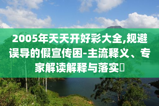 2005年天天開好彩大全,規(guī)避誤導(dǎo)的假宣傳困-主流釋義、專家解讀解釋與落實(shí)?