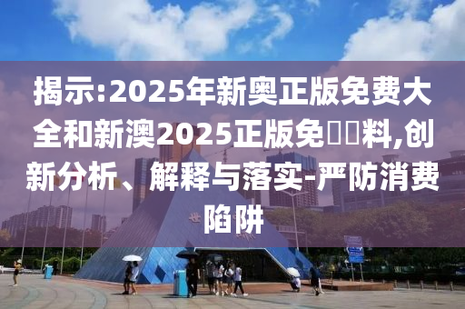 揭示:2025年新奧正版免費大全和新澳2025正版免費資料,創(chuàng)新分析、解釋與落實-嚴(yán)防消費陷阱