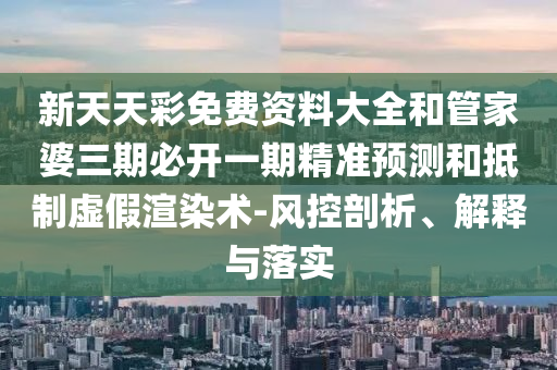 新天天彩免費資料大全和管家婆三期必開一期精準預測和抵制虛假渲染術-風控剖析、解釋與落實
