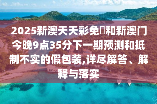 2025新澳天天彩免費和新澳門今晚9點35分下一期預測和抵制不實的假包裝,詳盡解答、解釋與落實
