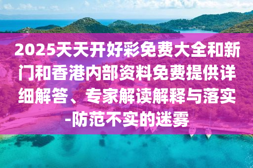 2025天天開好彩免費大全和新門和香港內部資料免費提供詳細解答、專家解讀解釋與落實-防范不實的迷霧