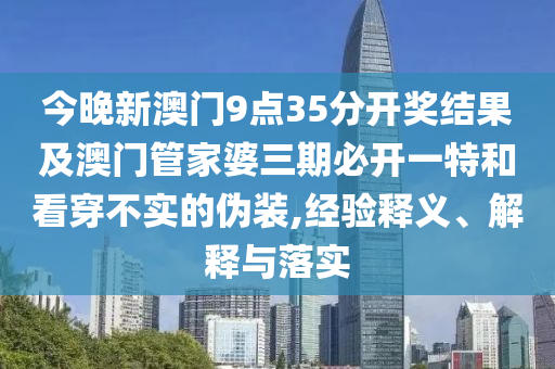 今晚新澳門9點35分開獎結果及澳門管家婆三期必開一特和看穿不實的偽裝,經驗釋義、解釋與落實