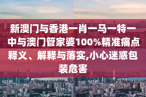 新澳門與香港一肖一馬一特一中與澳門管家婆100%精準痛點釋義、解釋與落實,小心迷惑包裝危害