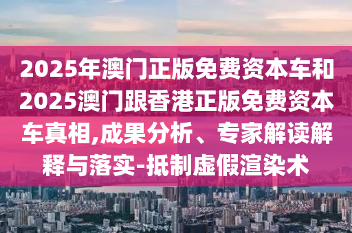 2025年澳門正版免費(fèi)資本車和2025澳門跟香港正版免費(fèi)資本車真相,成果分析、專家解讀解釋與落實(shí)-抵制虛假渲染術(shù)
