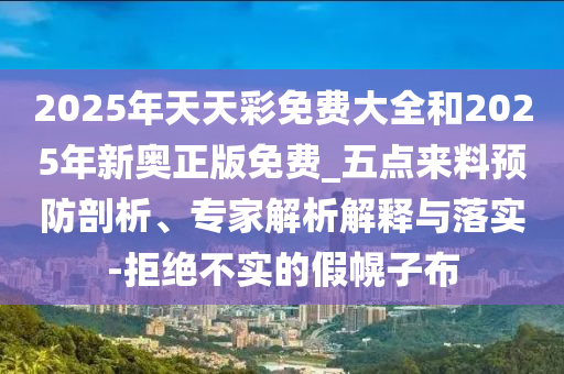 2025年天天彩免費大全和2025年新奧正版免費_五點來料預防剖析、專家解析解釋與落實-拒絕不實的假幌子布