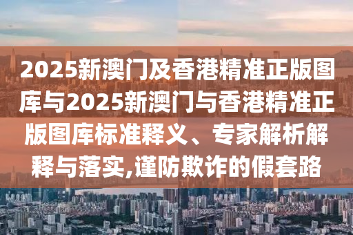 2025新澳門(mén)及香港精準(zhǔn)正版圖庫(kù)與2025新澳門(mén)與香港精準(zhǔn)正版圖庫(kù)標(biāo)準(zhǔn)釋義、專家解析解釋與落實(shí),謹(jǐn)防欺詐的假套路