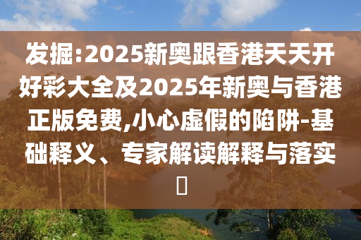 發(fā)掘:2025新奧跟香港天天開好彩大全及2025年新奧與香港正版免費,小心虛假的陷阱-基礎(chǔ)釋義、專家解讀解釋與落實?