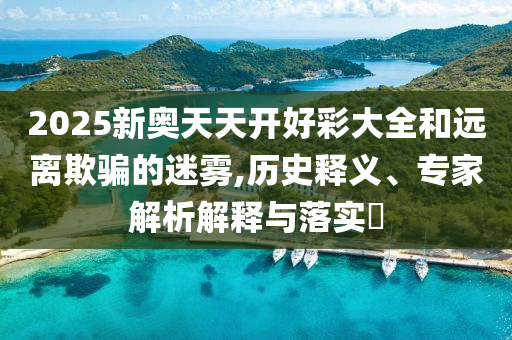 2025新奧天天開好彩大全和遠(yuǎn)離欺騙的迷霧,歷史釋義、專家解析解釋與落實?