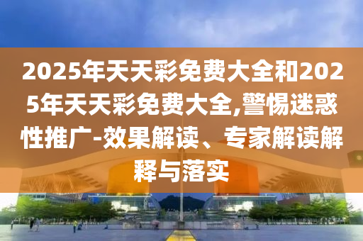 2025年天天彩免費(fèi)大全和2025年天天彩免費(fèi)大全,警惕迷惑性推廣-效果解讀、專家解讀解釋與落實(shí)