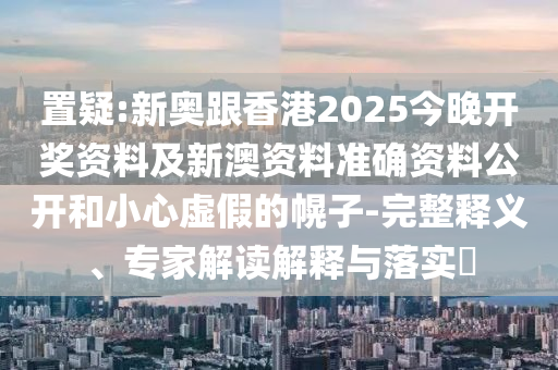 置疑:新奧跟香港2025今晚開獎(jiǎng)資料及新澳資料準(zhǔn)確資料公開和小心虛假的幌子-完整釋義、專家解讀解釋與落實(shí)?