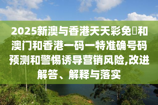 2025新澳與香港天天彩免費和澳門和香港一碼一特準(zhǔn)確號碼預(yù)測和警惕誘導(dǎo)營銷風(fēng)險,改進(jìn)解答、解釋與落實