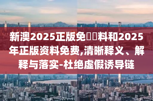 新澳2025正版免費資料和2025年正版資料免費,清晰釋義、解釋與落實-杜絕虛假誘導鏈