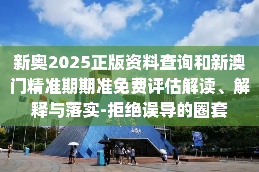 新奧2025正版資料查詢和新澳門精準期期準免費評估解讀、解釋與落實-拒絕誤導(dǎo)的圈套