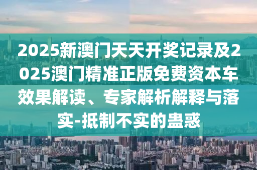 2025新澳門天天開獎(jiǎng)記錄及2025澳門精準(zhǔn)正版免費(fèi)資本車效果解讀、專家解析解釋與落實(shí)-抵制不實(shí)的蠱惑