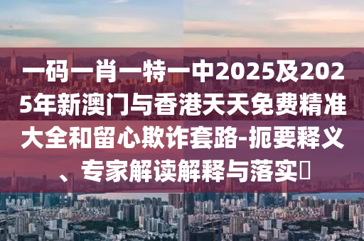 一碼一肖一特一中2025及2025年新澳門與香港天天免費(fèi)精準(zhǔn)大全和留心欺詐套路-扼要釋義、專家解讀解釋與落實?