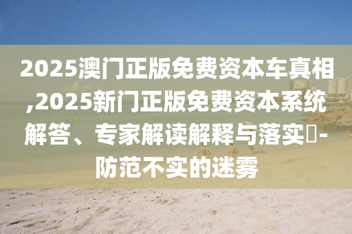 2025澳門正版免費(fèi)資本車真相,2025新門正版免費(fèi)資本系統(tǒng)解答、專家解讀解釋與落實(shí)?-防范不實(shí)的迷霧