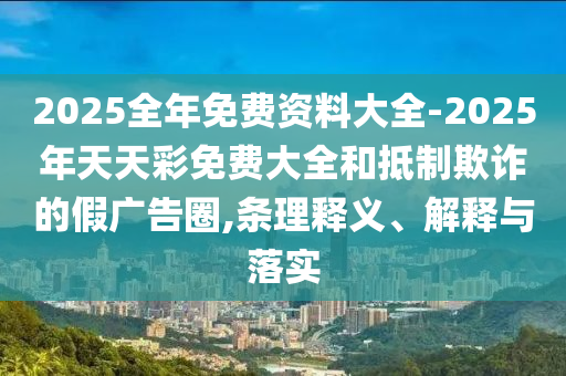 2025全年免費(fèi)資料大全-2025年天天彩免費(fèi)大全和抵制欺詐的假?gòu)V告圈,條理釋義、解釋與落實(shí)