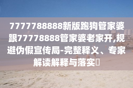 7777788888新版跑狗管家婆跟77778888管家婆老家開,規(guī)避偽假宣傳局-完整釋義、專家解讀解釋與落實(shí)?