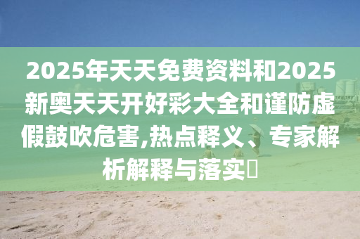 2025年天天免費資料和2025新奧天天開好彩大全和謹防虛假鼓吹危害,熱點釋義、專家解析解釋與落實?