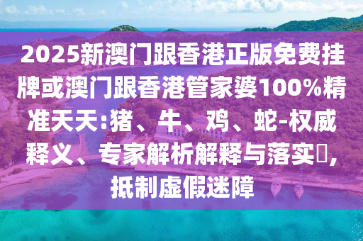 2025新澳門跟香港正版免費(fèi)掛牌或澳門跟香港管家婆100%精準(zhǔn)天天:豬、牛、雞、蛇-權(quán)威釋義、專家解析解釋與落實(shí)?,抵制虛假迷障
