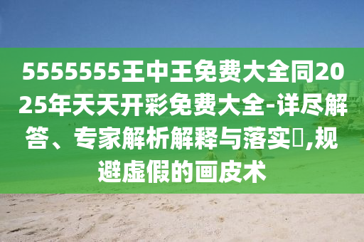 5555555王中王免費(fèi)大全同2025年天天開彩免費(fèi)大全-詳盡解答、專家解析解釋與落實(shí)?,規(guī)避虛假的畫皮術(shù)