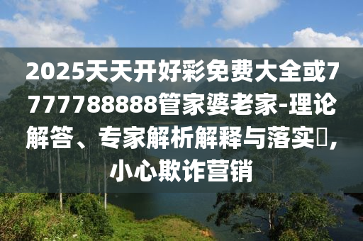 2025天天開好彩免費(fèi)大全或7777788888管家婆老家-理論解答、專家解析解釋與落實(shí)?,小心欺詐營銷