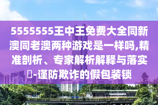 5555555王中王免費(fèi)大全同新澳同老澳兩種游戲是一樣嗎,精準(zhǔn)剖析、專家解析解釋與落實(shí)?-謹(jǐn)防欺詐的假包裝鎖