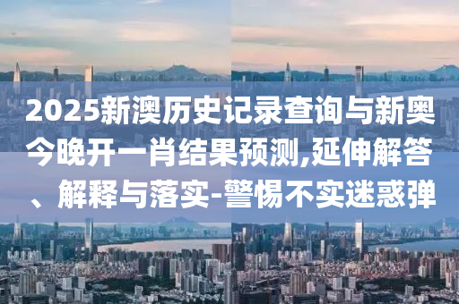 2025新澳歷史記錄查詢與新奧今晚開一肖結(jié)果預(yù)測,延伸解答、解釋與落實(shí)-警惕不實(shí)迷惑彈