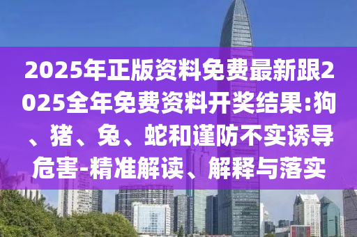 2025年正版資料免費(fèi)最新跟2025全年免費(fèi)資料開獎(jiǎng)結(jié)果:狗、豬、兔、蛇和謹(jǐn)防不實(shí)誘導(dǎo)危害-精準(zhǔn)解讀、解釋與落實(shí)