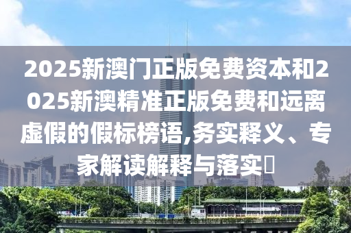 2025新澳門正版免費(fèi)資本和2025新澳精準(zhǔn)正版免費(fèi)和遠(yuǎn)離虛假的假標(biāo)榜語(yǔ),務(wù)實(shí)釋義、專家解讀解釋與落實(shí)?