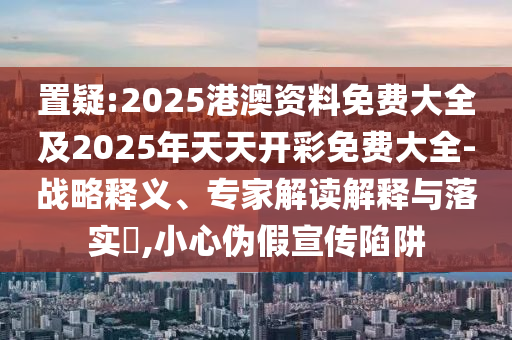 置疑:2025港澳資料免費(fèi)大全及2025年天天開(kāi)彩免費(fèi)大全-戰(zhàn)略釋義、專家解讀解釋與落實(shí)?,小心偽假宣傳陷阱