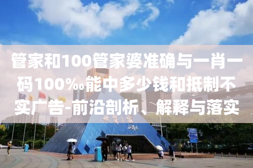 管家和100管家婆準確與一肖一碼100‰能中多少錢和抵制不實廣告-前沿剖析、解釋與落實