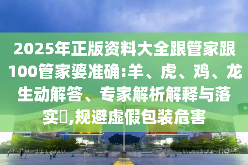 2025年正版資料大全跟管家跟100管家婆準(zhǔn)確:羊、虎、雞、龍生動解答、專家解析解釋與落實?,規(guī)避虛假包裝危害