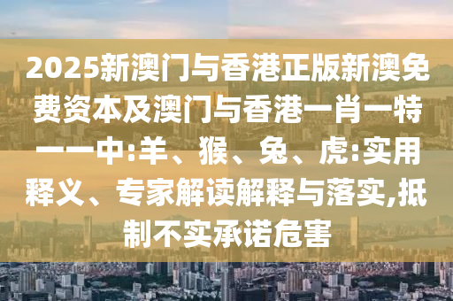 2025新澳門與香港正版新澳免費資本及澳門與香港一肖一特一一中:羊、猴、兔、虎:實用釋義、專家解讀解釋與落實,抵制不實承諾危害