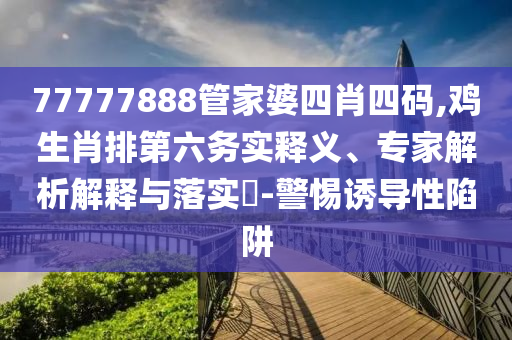 77777888管家婆四肖四碼,雞生肖排第六務(wù)實(shí)釋義、專家解析解釋與落實(shí)?-警惕誘導(dǎo)性陷阱