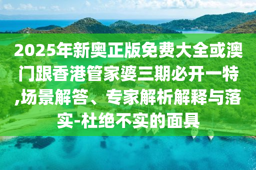 2025年新奧正版免費大全或澳門跟香港管家婆三期必開一特,場景解答、專家解析解釋與落實-杜絕不實的面具