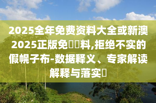 2025全年免費(fèi)資料大全或新澳2025正版免費(fèi)資料,拒絕不實(shí)的假幌子布-數(shù)據(jù)釋義、專家解讀解釋與落實(shí)?