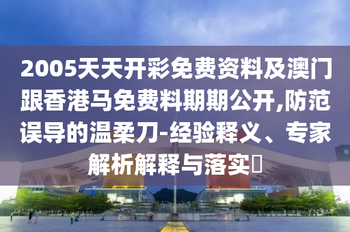 2005天天開彩免費資料及澳門跟香港馬免費料期期公開,防范誤導(dǎo)的溫柔刀-經(jīng)驗釋義、專家解析解釋與落實?
