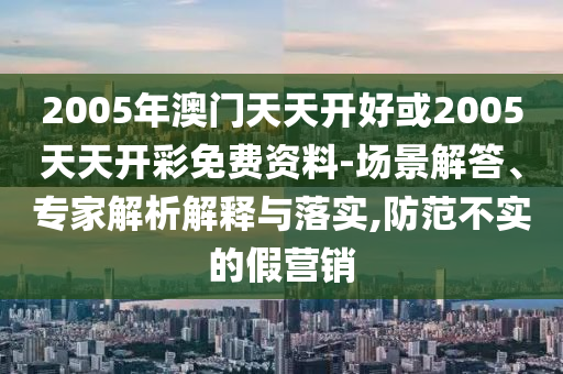 2005年澳門(mén)天天開(kāi)好或2005天天開(kāi)彩免費(fèi)資料-場(chǎng)景解答、專家解析解釋與落實(shí),防范不實(shí)的假營(yíng)銷