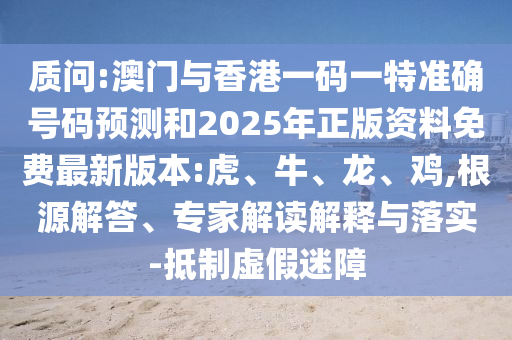 質(zhì)問:澳門與香港一碼一特準確號碼預(yù)測和2025年正版資料免費最新版本:虎、牛、龍、雞,根源解答、專家解讀解釋與落實-抵制虛假迷障