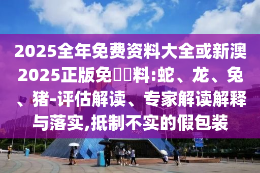 2025全年免費資料大全或新澳2025正版免費資料:蛇、龍、兔、豬-評估解讀、專家解讀解釋與落實,抵制不實的假包裝