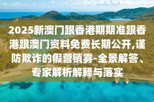 2025新澳門跟香港期期準(zhǔn)跟香港跟澳門資料免費(fèi)長(zhǎng)期公開,謹(jǐn)防欺詐的假營(yíng)銷霧-全景解答、專家解析解釋與落實(shí)
